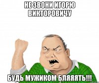 Не звони Игорю Викторовичу Будь мужиком Бляяять!!!