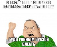 Отписуй трипы Тс Не важно если просто Покупка а не проба Будь ровным Бразой Блеать