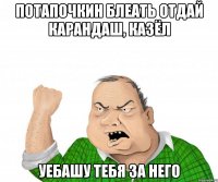 Потапочкин БЛЕАТЬ отдай карандаш, казёл Уебашу тебя за него