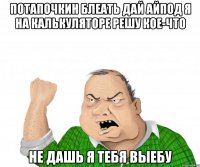 Потапочкин БЛЕАТЬ дай АЙПОД я на калькуляторе решу кое-что Не дашь я тебя выебу