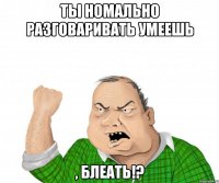 Ты номально разговаривать умеешь , блеать!?