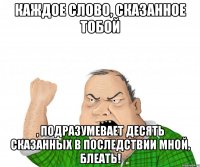 Каждое слово, сказанное тобой , подразумевает десять сказанных в последствии мной, блеать!