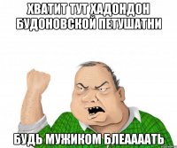 хватит тут хадондон будоновской петушатни будь мужиком блеаааать