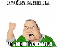 хадей, будь мужиком, ЖАРЬ СВИНИНУ БЛЕАААТЬ!!