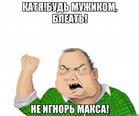 Катя!Будь мужиком, блеать! Не игнорь Макса!