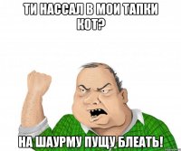 ти нассал в мои тапки кот? на шаурму пущу блеать!