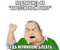 Подпишись на "Агрессивный рокер" Будь мужиком, ьлеать.