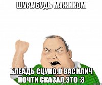 ШУРА БУДЬ МУЖИКОМ БЛЕАДЬ СЦУКО:D ВАСИЛИЧ ПОЧТИ СКАЗАЛ ЭТО :3