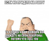 Если не придете на party То я приду к вам домой и вы придете на свои похороны, потому что I kill you