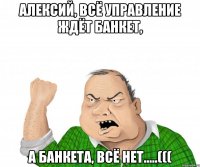 Алексий, всё Управление ждёт Банкет, А Банкета, всё нет.....(((