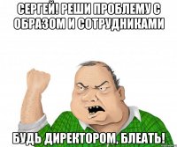 Сергей! Реши проблему с образом и сотрудниками Будь директором, блеать!