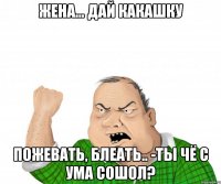 Жена... Дай какашку Пожевать, блеать.. -Ты чё с ума сошол?