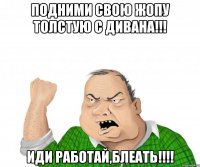 Подними свою жопу толстую с дивана!!! Иди работай,блеать!!!!