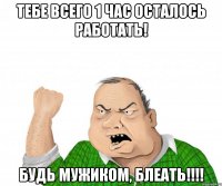 Тебе всего 1 час осталось работать! Будь мужиком, блеать!!!!