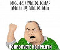 в субботу после пар репетиция поворят попробуете не придти