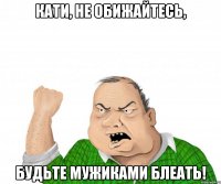 Кати, не обижайтесь, Будьте мужиками блеать!