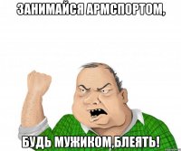 Занимайся армспортом, будь мужиком,блеять!