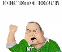 Венера я от тебя не отстану Бл***