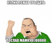 КУЛИК ПОЖАВ ТРЫЦАТЬ ПОСЛАВ МАМКУ0))00000