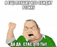 я еще покажу кто обидит Регину Да да , Стас Это ты!