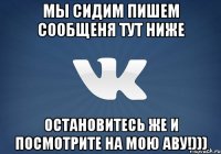 Мы сидим пишем сообщеня тут НИЖЕ Остановитесь же и посмотрите на мою аву!)))