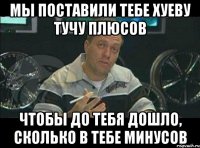 Мы поставили тебе хуеву тучу плюсов чтобы до тебя дошло, сколько в тебе минусов