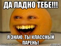 да ладно тебе!!! Я знаю, ты классный парень!