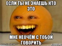 если ты не знаешь кто это мне неочём с тобой говорить