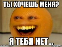 Ты хочешь меня? Я тебя нет...