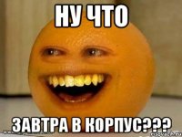 ну что завтра в корпус???