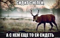 сидит с Юлей, а с кем еще то ей сидеть