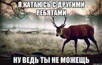 Я катаюсь с другими ребятами ну ведь ты не можещь