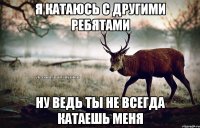 Я катаюсь с другими ребятами ну ведь ты не всегда катаешь меня