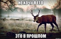 не хочу я его это в прошлом