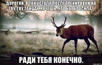 Дорогой, я так устала после тренировки на гоу-гоу танцах. Хочешь, что бы бросила? Ради тебя конечно.