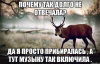 Почему так долго не отвечала? Да я просто прибиралась , а тут музыку так включила .