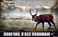 понимаешь, я просто недавно рассталась с парнем и ещё не готова к отношениям конечно, я всё понимаю =*