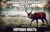 Ахахаах, я с Алисой и с бабулей Хорошо Насть