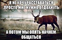 я не хочу расставаться ,просто мне нужно отдохнуть а потом мы опять начнем общаться