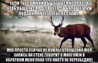 если ты со мной общаешься,не просто чтоб общаться,а для чего-то большего,уж подавно ничего тебе не скажу, мне просто сейчас не нужны отношения,моя запись на стене говорит о многом)и в обратном меня пока что никто не переубедил)