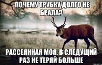 -почему трубку долго не брала? рассеянная моя, в следущий раз не теряй больше