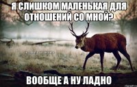 я слишком маленькая для отношений со мной? вообще а ну ладно