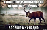 я слишком маленькая для отношений. со мной? вообще. а ну ладно