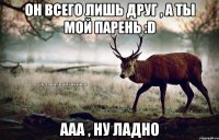 Он всего лишь друг , а ты мой парень :D Ааа , ну ладно