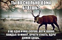 Ты во сколько дома будешь? Я же одна и мне скучно, вот и звоню каждые 10 минут, просто узнать, вдруг домой едешь..