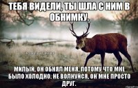 Тебя видели, ты шла с ним в обнимку. Милый, он обнял меня, потому что мне было холодно. Не волнуйся, он мне просто друг.