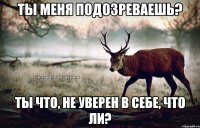 Ты меня подозреваешь? Ты что, не уверен в себе, что ли?