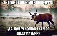 ТЫ ГОВОРИШЬ МНЕ ПРАВДУ?(( ДА, КОНЕЧНО!КАК ТЫ МОГ ПОДУМАТЬ???