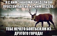 Я с ним знакома 2 недели,он простой парень,и с ним весело. Тебе нечего бояться,он из другого города!