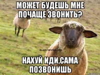 Может будешь мне почаще звонить? нахуй иди,сама позвонишь